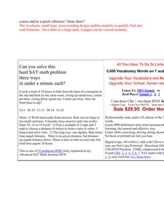 course and/or a quick reference "cheat sheet."
The 4-column, small-type, terse-wording design enables students to quickly find and
read formulas. On a table or a large desk, 6-pages can be viewed instantly.




                                                                              All You Have To Do Is Listen
Can you solve this
hard SAT math problem                                                 5,000 Vocabulary Words on 7 aud
three ways                                                             Upgrade Your Vocabulary and Ma
in under a minute each?                                                Upgrade Your School, Career and

It took a total of 10 hours to hike from the base of a mountain to                Listen To: MP3 Sample or
the top and back by the same route. Going up speed was 2 miles                    Real Player Sample 1, 2, 3
per hour. Going down speed was 3 miles per hour. How far
from base to top?                                                        7 one-hour CDs + two-hour DVD $4
                                                                        + Digital Copy. First-Class Mail $5. Same-day S

A) 6 B) 10 C) 12 D) 14 E) 24                                               Sale $29.95 Order Now
Hints: 1) Work backwards from answers. Rule out too large or         Professionally-read, audio CD edition of the 5
too small extremes. Calculate close answers until one works.         words.
Does 10, 12 or 14 work? 2) Pick a multiple of 2 mph and 3            Learn 5000 definitions and correct pronunciat
mph to choose a distance (6 miles) to form a ratio (6 miles: 5       listening, the natural and effective way.
hours) and solve ratio. 3) The long way: use algebra. Rate times     Listen while exercising, driving, doing chores
time equals distance. There is no given distance, but distance       No book or printed text lets you hear.
up equals distance down. There is also no time at each rate, but
total time equals 10 hours.                                          Digital Copy: MP3/MPEG2, sold with CDs to en
                                                                     easy use Not Copy Protected. Download Afte
This is one of 55 problems (PDF) fully explained in my               CDs/DVD Purchase 22MB, compressed RAR
Advanced SAT Math Seminar DVD.                                       Vocab CD1, 2, 3, 4, 5, 6, 7 SAT math 87MB h
                                                                     1, 2, may need free VLC Media Player
 