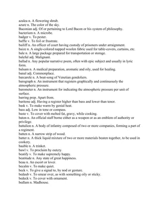 azalea n. A flowering shrub.
azure n. The color of the sky.
Baconian adj. Of or pertaining to Lord Bacon or his system of philosophy.
bacterium n. A microbe.
badger v. To pester.
baffle v. To foil or frustrate.
bailiff n. An officer of court having custody of prisoners under arraignment.
baize n. A single-colored napped woolen fabric used for table-covers, curtains, etc.
bale n. A large package prepared for transportation or storage.
baleful adj. Malignant.
ballad n. Any popular narrative poem, often with epic subject and usually in lyric
form.
balsam n. A medical preparation, aromatic and oily, used for healing.
banal adj. Commonplace.
barcarole n. A boat-song of Venetian gondoliers.
barograph n. An instrument that registers graphically and continuously the
atmospheric pressure.
barometer n. An instrument for indicating the atmospheric pressure per unit of
surface.
barring prep. Apart from.
baritone adj. Having a register higher than bass and lower than tenor.
bask v. To make warm by genial heat.
bass adj. Low in tone or compass.
baste v. To cover with melted fat, gravy, while cooking.
baton n. An official staff borne either as a weapon or as an emblem of authority or
privilege.
battalion n. A body of infantry composed of two or more companies, forming a part of
a regiment.
batten n. A narrow strip of wood.
batter n. A thick liquid mixture of two or more materials beaten together, to be used in
cookery.
bauble n. A trinket.
bawl v. To proclaim by outcry.
beatify v. To make supremely happy.
beatitude n. Any state of great happiness.
beau n. An escort or lover.
becalm v. To make quiet.
beck v. To give a signal to, by nod or gesture.
bedaub v. To smear over, as with something oily or sticky.
bedeck v. To cover with ornament.
bedlam n. Madhouse.
 