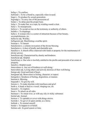 befog v. To confuse.
befriend v. To be a friend to, especially when in need.
beget v. To produce by sexual generation.
begrudge v. To envy one of the possession of.
belate v. To delay past the proper hour.
belay v. To make fast, as a rope, by winding round a cleat.
belie v. To misrepresent.
believe v. To accept as true on the testimony or authority of others.
belittle v. To disparage.
belle n. A woman who is a center of attraction because of her beauty,
accomplishments, etc.
bellicose adj. Warlike.
belligerent adj. Manifesting a warlike spirit.
bemoan v. To lament
benediction n. a solemn invocation of the divine blessing.
benefactor n. A doer of kindly and charitable acts.
benefice n. A church office endowed with funds or property for the maintenance of
divine service.
beneficent adj. Characterized by charity and kindness.
beneficial adj. Helpful.
beneficiary n. One who is lawfully entitled to the profits and proceeds of an estate or
property.
benefit n. Helpful result.
benevolence n. Any act of kindness or well-doing.
benevolent adj. Loving others and actively desirous of their well-being.
benign adj. Good and kind of heart.
benignant adj. Benevolent in feeling, character, or aspect.
benignity n. Kindness of feeling, disposition, or manner.
benison n. Blessing.
bequeath v. To give by will.
bereave v. To make desolate with loneliness and grief.
berth n. A bunk or bed in a vessel, sleeping-car, etc.
beseech v. To implore.
beset v. To attack on all sides.
besmear v. To smear over, as with any oily or sticky substance.
bestial adj. Animal.
bestrew v. To sprinkle or cover with things strewn.
bestride v. To get or sit upon astride, as a horse.
bethink v. To remind oneself.
betide v. To happen to or befall.
betimes adv. In good season or time.
 