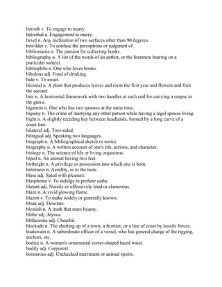 betroth v. To engage to marry.
betrothal n. Engagement to marry.
bevel n. Any inclination of two surfaces other than 90 degrees.
bewilder v. To confuse the perceptions or judgment of.
bibliomania n. The passion for collecting books.
bibliography n. A list of the words of an author, or the literature bearing on a
particular subject.
bibliophile n. One who loves books.
bibulous adj. Fond of drinking.
bide v. To await.
biennial n. A plant that produces leaves and roots the first year and flowers and fruit
the second.
bier n. A horizontal framework with two handles at each end for carrying a corpse to
the grave.
bigamist n. One who has two spouses at the same time.
bigamy n. The crime of marrying any other person while having a legal spouse living.
bight n. A slightly receding bay between headlands, formed by a long curve of a
coast-line.
bilateral adj. Two-sided.
bilingual adj. Speaking two languages.
biograph n. A bibliographical sketch or notice.
biography n. A written account of one's life, actions, and character.
biology n. The science of life or living organisms.
biped n. An animal having two feet.
birthright n. A privilege or possession into which one is born.
bitterness n. Acridity, as to the taste.
blase adj. Sated with pleasure.
blaspheme v. To indulge in profane oaths.
blatant adj. Noisily or offensively loud or clamorous.
blaze n. A vivid glowing flame.
blazon v. To make widely or generally known.
bleak adj. Desolate.
blemish n. A mark that mars beauty.
blithe adj. Joyous.
blithesome adj. Cheerful.
blockade n. The shutting up of a town, a frontier, or a line of coast by hostile forces.
boatswain n. A subordinate officer of a vessel, who has general charge of the rigging,
anchors, etc.
bodice n. A women's ornamental corset-shaped laced waist.
bodily adj. Corporeal.
boisterous adj. Unchecked merriment or animal spirits.
 