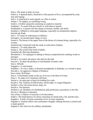 bole n. The trunk or body of a tree.
bolero n. A Spanish dance, illustrative of the passion of love, accompanied by caste
nets and singing.
boll n. A round pod or seed-capsule, as a flax or cotton.
bolster v. To support, as something wrong.
bomb n. A hollow projectile containing an explosive material.
bombard v. To assail with any missile or with abusive speech.
bombardier n. A person who has charge of mortars, bombs, and shells.
bombast n. Inflated or extravagant language, especially on unimportant subjects.
boorish adj. Rude.
bore v. To weary by tediousness or dullness.
borough n. An incorporated village or town.
bosom n. The breast or the upper front of the thorax of a human being, especially of a
woman.
botanical adj. Connected with the study or cultivation of plants.
botanize v. To study plant-life.
botany n. The science that treats of plants.
bountiful adj. Showing abundance.
Bowdlerize v. To expurgate in editing (a literary composition) by omitting words or
passages.
bowler n. In cricket, the player who delivers the ball.
boycott v. To place the products or merchandise of under a ban.
brae n. Hillside.
braggart n. A vain boaster.
brandish v. To wave, shake, or flourish triumphantly or defiantly, as a sword or spear.
bravado n. An aggressive display of boldness.
bravo interj. Well done.
bray n. A loud harsh sound, as the cry of an ass or the blast of a horn.
braze v. To make of or ornament with brass.
brazier n. An open pan or basin for holding live coals.
breach n. The violation of official duty, lawful right, or a legal obligation.
breaker n. One who trains horses, dogs, etc.
breech n. The buttocks.
brethren n. pl. Members of a brotherhood, gild, profession, association, or the like.
brevity n. Shortness of duration.
bric-a-brac n. Objects of curiosity or for decoration.
bridle n. The head-harness of a horse consisting of a head-stall, a bit, and the reins.
brigade n. A body of troops consisting of two or more regiments.
brigadier n. General officer who commands a brigade, ranking between a colonel and
a major-general.
brigand n. One who lives by robbery and plunder.
 
