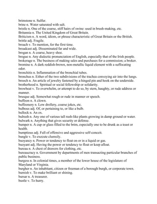 brimstone n. Sulfur.
brine n. Water saturated with salt.
bristle n. One of the coarse, stiff hairs of swine: used in brush-making, etc.
Britannia n. The United Kingdom of Great Britain.
Briticism n. A word, idiom, or phrase characteristic of Great Britain or the British.
brittle adj. Fragile.
broach v. To mention, for the first time.
broadcast adj. Disseminated far and wide.
brogan n. A coarse, heavy shoe.
brogue n. Any dialectic pronunciation of English, especially that of the Irish people.
brokerage n. The business of making sales and purchases for a commission; a broker.
bromine n. A dark reddish-brown, non-metallic liquid element with a suffocating
odor.
bronchitis n. Inflammation of the bronchial tubes.
bronchus n. Either of the two subdivisions of the trachea conveying air into the lungs.
brooch n. An article of jewelry fastened by a hinged pin and hook on the underside.
brotherhood n. Spiritual or social fellowship or solidarity.
browbeat v. To overwhelm, or attempt to do so, by stern, haughty, or rude address or
manner.
brusque adj. Somewhat rough or rude in manner or speech.
buffoon n. A clown.
buffoonery n. Low drollery, coarse jokes, etc.
bulbous adj. Of, or pertaining to, or like a bulb.
bullock n. An ox.
bulrush n. Any one of various tall rush-like plants growing in damp ground or water.
bulwark n. Anything that gives security or defense.
bumper n. A cup or glass filled to the brim, especially one to be drunk as a toast or
health.
bumptious adj. Full of offensive and aggressive self-conceit.
bungle v. To execute clumsily.
buoyancy n. Power or tendency to float on or in a liquid or gas.
buoyant adj. Having the power or tendency to float or keep afloat.
bureau n. A chest of drawers for clothing, etc.
bureaucracy n. Government by departments of men transacting particular branches of
public business.
burgess n. In colonial times, a member of the lower house of the legislature of
Maryland or Virginia.
burgher n. An inhabitant, citizen or freeman of a borough burgh, or corporate town.
burnish v. To make brilliant or shining.
bursar n. A treasurer.
bustle v. To hurry.
 