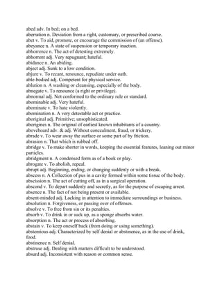 abed adv. In bed; on a bed.
aberration n. Deviation from a right, customary, or prescribed course.
abet v. To aid, promote, or encourage the commission of (an offense).
abeyance n. A state of suspension or temporary inaction.
abhorrence n. The act of detesting extremely.
abhorrent adj. Very repugnant; hateful.
abidance n. An abiding.
abject adj. Sunk to a low condition.
abjure v. To recant, renounce, repudiate under oath.
able-bodied adj. Competent for physical service.
ablution n. A washing or cleansing, especially of the body.
abnegate v. To renounce (a right or privilege).
abnormal adj. Not conformed to the ordinary rule or standard.
abominable adj. Very hateful.
abominate v. To hate violently.
abomination n. A very detestable act or practice.
aboriginal adj. Primitive; unsophisticated.
aborigines n. The original of earliest known inhabitants of a country.
aboveboard adv. & adj. Without concealment, fraud, or trickery.
abrade v. To wear away the surface or some part of by friction.
abrasion n. That which is rubbed off.
abridge v. To make shorter in words, keeping the essential features, leaning out minor
particles.
abridgment n. A condensed form as of a book or play.
abrogate v. To abolish, repeal.
abrupt adj. Beginning, ending, or changing suddenly or with a break.
abscess n. A Collection of pus in a cavity formed within some tissue of the body.
abscission n. The act of cutting off, as in a surgical operation.
abscond v. To depart suddenly and secretly, as for the purpose of escaping arrest.
absence n. The fact of not being present or available.
absent-minded adj. Lacking in attention to immediate surroundings or business.
absolution n. Forgiveness, or passing over of offenses.
absolve v. To free from sin or its penalties.
absorb v. To drink in or suck up, as a sponge absorbs water.
absorption n. The act or process of absorbing.
abstain v. To keep oneself back (from doing or using something).
abstemious adj. Characterized by self denial or abstinence, as in the use of drink,
food.
abstinence n. Self denial.
abstruse adj. Dealing with matters difficult to be understood.
absurd adj. Inconsistent with reason or common sense.
 