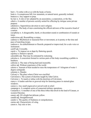 butt v. To strike with or as with the head, or horns.
butte n. A conspicuous hill, low mountain, or natural turret, generally isolated.
buttress n. Any support or prop.
by-law n. A rule or law adopted by an association, a corporation, or the like.
cabal n. A number of persons secretly united for effecting by intrigue some private
purpose.
cabalism n. Superstitious devotion to one's religion.
cabinet n. The body of men constituting the official advisors of the executive head of
a nation.
cacophony n. A disagreeable, harsh, or discordant sound or combination of sounds or
tones.
cadaverous adj. Resembling a corpse.
cadence n. Rhythmical or measured flow or movement, as in poetry or the time and
pace of marching troops.
cadenza n. An embellishment or flourish, prepared or improvised, for a solo voice or
instrument.
caitiff adj. Cowardly.
cajole v. To impose on or dupe by flattering speech.
cajolery n. Delusive speech.
calculable adj. That may be estimated by reckoning.
calculus n. A concretion formed in various parts of the body resembling a pebble in
hardness.
callosity n. The state of being hard and insensible.
callow adj. Without experience of the world.
calorie n. Amount of heat needed to raise the temperature of 1 kilogram of water 1
degree centigrade.
calumny n. Slander.
Calvary n. The place where Christ was crucified.
Calvinism n. The system of doctrine taught by John Calvin.
Calvinize v. To teach or imbue with the doctrines of Calvinism.
came n. A leaden sash-bar or grooved strip for fastening panes in stained-glass
windows.
cameo n. Any small engraved or carved work in relief.
campaign n. A complete series of connected military operations.
Canaanite n. A member of one of the three tribes that dwelt in the land of Canaan, or
western Palestine.
canary adj. Of a bright but delicate yellow.
candid adj. Straightforward.
candor n. The quality of frankness or outspokenness.
canine adj. Characteristic of a dog.
canon n. Any rule or law.
 