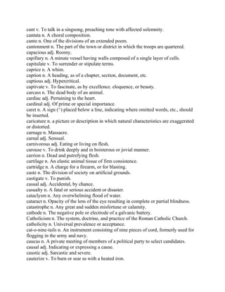 cant v. To talk in a singsong, preaching tone with affected solemnity.
cantata n. A choral composition.
canto n. One of the divisions of an extended poem.
cantonment n. The part of the town or district in which the troops are quartered.
capacious adj. Roomy.
capillary n. A minute vessel having walls composed of a single layer of cells.
capitulate v. To surrender or stipulate terms.
caprice n. A whim.
caption n. A heading, as of a chapter, section, document, etc.
captious adj. Hypercritical.
captivate v. To fascinate, as by excellence. eloquence, or beauty.
carcass n. The dead body of an animal.
cardiac adj. Pertaining to the heart.
cardinal adj. Of prime or special importance.
caret n. A sign (^) placed below a line, indicating where omitted words, etc., should
be inserted.
caricature n. a picture or description in which natural characteristics are exaggerated
or distorted.
carnage n. Massacre.
carnal adj. Sensual.
carnivorous adj. Eating or living on flesh.
carouse v. To drink deeply and in boisterous or jovial manner.
carrion n. Dead and putrefying flesh.
cartilage n. An elastic animal tissue of firm consistence.
cartridge n. A charge for a firearm, or for blasting.
caste n. The division of society on artificial grounds.
castigate v. To punish.
casual adj. Accidental, by chance.
casualty n. A fatal or serious accident or disaster.
cataclysm n. Any overwhelming flood of water.
cataract n. Opacity of the lens of the eye resulting in complete or partial blindness.
catastrophe n. Any great and sudden misfortune or calamity.
cathode n. The negative pole or electrode of a galvanic battery.
Catholicism n. The system, doctrine, and practice of the Roman Catholic Church.
catholicity n. Universal prevalence or acceptance.
cat-o-nine-tails n. An instrument consisting of nine pieces of cord, formerly used for
flogging in the army and navy.
caucus n. A private meeting of members of a political party to select candidates.
causal adj. Indicating or expressing a cause.
caustic adj. Sarcastic and severe.
cauterize v. To burn or sear as with a heated iron.
 