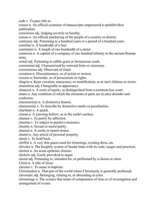 cede v. To pass title to.
censor n. An official examiner of manuscripts empowered to prohibit their
publication.
censorious adj. Judging severely or harshly.
census n. An official numbering of the people of a country or district.
centenary adj. Pertaining to a hundred years or a period of a hundred years.
centiliter n. A hundredth of a liter.
centimeter n. A length of one hundredth of a meter.
centurion n. A captain of a company of one hundred infantry in the ancient Roman
army.
cereal adj. Pertaining to edible grain or farinaceous seeds.
ceremonial adj. Characterized by outward form or ceremony.
ceremonious adj. Observant of ritual.
cessation n. Discontinuance, as of action or motion.
cession n. Surrender, as of possessions or rights.
chagrin n. Keen vexation, annoyance, or mortification, as at one's failures or errors.
chameleon adj. Changeable in appearance.
chancery n. A court of equity, as distinguished from a common-law court.
chaos n. Any condition of which the elements or parts are in utter disorder and
confusion.
characteristic n. A distinctive feature.
characterize v. To describe by distinctive marks or peculiarities.
charlatan n. A quack.
chasm n. A yawning hollow, as in the earth's surface.
chasten v. To purify by affliction.
chastise v. To subject to punitive measures.
chastity n. Sexual or moral purity.
chateau n. A castle or manor-house.
chattel n. Any article of personal property.
check v. To hold back.
chiffon n. A very thin gauze used for trimmings, evening dress, etc.
chivalry n. The knightly system of feudal times with its code, usages and practices.
cholera n. An acute epidemic disease.
choleric adj. Easily provoked to anger.
choral adj. Pertaining to, intended for, or performed by a chorus or choir.
Christ n. A title of Jesus
christen v. To name in baptism.
Christendom n. That part of the world where Christianity is generally professed.
chromatic adj. Belonging, relating to, or abounding in color.
chronology n. The science that treats of computation of time or of investigation and
arrangement of events.
 