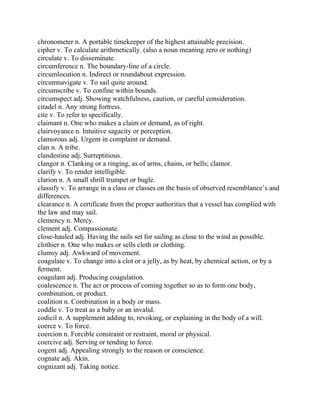 chronometer n. A portable timekeeper of the highest attainable precision.
cipher v. To calculate arithmetically. (also a noun meaning zero or nothing)
circulate v. To disseminate.
circumference n. The boundary-line of a circle.
circumlocution n. Indirect or roundabout expression.
circumnavigate v. To sail quite around.
circumscribe v. To confine within bounds.
circumspect adj. Showing watchfulness, caution, or careful consideration.
citadel n. Any strong fortress.
cite v. To refer to specifically.
claimant n. One who makes a claim or demand, as of right.
clairvoyance n. Intuitive sagacity or perception.
clamorous adj. Urgent in complaint or demand.
clan n. A tribe.
clandestine adj. Surreptitious.
clangor n. Clanking or a ringing, as of arms, chains, or bells; clamor.
clarify v. To render intelligible.
clarion n. A small shrill trumpet or bugle.
classify v. To arrange in a class or classes on the basis of observed resemblance’s and
differences.
clearance n. A certificate from the proper authorities that a vessel has complied with
the law and may sail.
clemency n. Mercy.
clement adj. Compassionate.
close-hauled adj. Having the sails set for sailing as close to the wind as possible.
clothier n. One who makes or sells cloth or clothing.
clumsy adj. Awkward of movement.
coagulate v. To change into a clot or a jelly, as by heat, by chemical action, or by a
ferment.
coagulant adj. Producing coagulation.
coalescence n. The act or process of coming together so as to form one body,
combination, or product.
coalition n. Combination in a body or mass.
coddle v. To treat as a baby or an invalid.
codicil n. A supplement adding to, revoking, or explaining in the body of a will.
coerce v. To force.
coercion n. Forcible constraint or restraint, moral or physical.
coercive adj. Serving or tending to force.
cogent adj. Appealing strongly to the reason or conscience.
cognate adj. Akin.
cognizant adj. Taking notice.
 