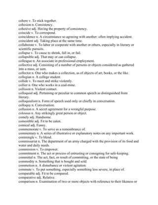 cohere v. To stick together.
cohesion n. Consistency.
cohesive adj. Having the property of consistency.
coincide v. To correspond.
coincidence n. A circumstance so agreeing with another: often implying accident.
coincident adj. Taking place at the same time.
collaborate v. To labor or cooperate with another or others, especially in literary or
scientific pursuits.
collapse v. To cause to shrink, fall in, or fail.
collapsible adj. That may or can collapse.
colleague n. An associate in professional employment.
collective adj. Consisting of a number of persons or objects considered as gathered
into a mass, or sum.
collector n. One who makes a collection, as of objects of art, books, or the like.
collegian n. A college student.
collide v. To meet and strike violently.
collier n. One who works in a coal-mine.
collision n. Violent contact.
colloquial adj. Pertaining or peculiar to common speech as distinguished from
literary.
colloquialism n. Form of speech used only or chiefly in conversation.
colloquy n. Conversation.
collusion n. A secret agreement for a wrongful purpose.
colossus n. Any strikingly great person or object.
comely adj. Handsome.
comestible adj. Fit to be eaten.
comical adj. Funny.
commemorate v. To serve as a remembrance of.
commentary n. A series of illustrative or explanatory notes on any important work.
commingle v. To blend.
commissariat n. The department of an army charged with the provision of its food and
water and daily needs.
commission v. To empower.
commitment n. The act or process of entrusting or consigning for safe-keeping.
committal n. The act, fact, or result of committing, or the state of being
commodity n. Something that is bought and sold.
commotion n. A disturbance or violent agitation.
commute v. To put something, especially something less severe, in place of.
comparable adj. Fit to be compared.
comparative adj. Relative.
comparison n. Examination of two or more objects with reference to their likeness or
 