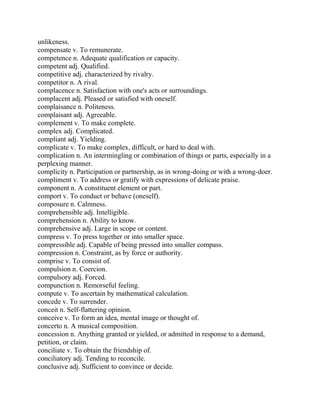 unlikeness.
compensate v. To remunerate.
competence n. Adequate qualification or capacity.
competent adj. Qualified.
competitive adj. characterized by rivalry.
competitor n. A rival.
complacence n. Satisfaction with one's acts or surroundings.
complacent adj. Pleased or satisfied with oneself.
complaisance n. Politeness.
complaisant adj. Agreeable.
complement v. To make complete.
complex adj. Complicated.
compliant adj. Yielding.
complicate v. To make complex, difficult, or hard to deal with.
complication n. An intermingling or combination of things or parts, especially in a
perplexing manner.
complicity n. Participation or partnership, as in wrong-doing or with a wrong-doer.
compliment v. To address or gratify with expressions of delicate praise.
component n. A constituent element or part.
comport v. To conduct or behave (oneself).
composure n. Calmness.
comprehensible adj. Intelligible.
comprehension n. Ability to know.
comprehensive adj. Large in scope or content.
compress v. To press together or into smaller space.
compressible adj. Capable of being pressed into smaller compass.
compression n. Constraint, as by force or authority.
comprise v. To consist of.
compulsion n. Coercion.
compulsory adj. Forced.
compunction n. Remorseful feeling.
compute v. To ascertain by mathematical calculation.
concede v. To surrender.
conceit n. Self-flattering opinion.
conceive v. To form an idea, mental image or thought of.
concerto n. A musical composition.
concession n. Anything granted or yielded, or admitted in response to a demand,
petition, or claim.
conciliate v. To obtain the friendship of.
conciliatory adj. Tending to reconcile.
conclusive adj. Sufficient to convince or decide.
 