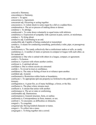 concord n. Harmony.
concordance n. Harmony.
concur v. To agree.
concurrence n. Agreement.
concurrent adj. Occurring or acting together.
concussion n. A violent shock to some organ by a fall or a sudden blow.
condensation n. The act or process of making dense or denser.
condense v. To abridge.
condescend v. To come down voluntarily to equal terms with inferiors.
condolence n. Expression of sympathy with a person in pain, sorrow, or misfortune.
conduce v. To bring about.
conducive adj. Contributing to an end.
conductible adj. Capable of being conducted or transmitted.
conduit n. A means for conducting something, particularly a tube, pipe, or passageway
for a fluid.
confectionery n. The candy collectively that a confectioner makes or sells, as candy.
confederacy n. A number of states or persons in compact or league with each other, as
for mutual aid.
confederate n. One who is united with others in a league, compact, or agreement.
confer v. To bestow.
conferee n. A person with whom another confers.
confessor n. A spiritual advisor.
confidant n. One to whom secrets are entrusted.
confide v. To reveal in trust or confidence.
confidence n. The state or feeling of trust in or reliance upon another.
confident adj. Assured.
confinement n. Restriction within limits or boundaries.
confiscate v. To appropriate (private property) as forfeited to the public use or
treasury.
conflagration n. A great fire, as of many buildings, a forest, or the like.
confluence n. The place where streams meet.
confluent n. A stream that unites with another.
conformance n. The act or state or conforming.
conformable adj. Harmonious.
conformation n. General structure, form, or outline.
conformity n. Correspondence in form, manner, or use.
confront v. To encounter, as difficulties or obstacles.
congeal v. To coagulate.
congenial adj. Having kindred character or tastes.
congest v. To collect into a mass.
congregate v. To bring together into a crowd.
 