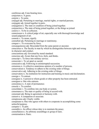 coniferous adj. Cone-bearing trees.
conjecture n. A guess.
conjoin v. To unite.
conjugal adj. Pertaining to marriage, marital rights, or married persons.
conjugate adj. Joined together in pairs.
conjugation n. The state or condition of being joined together.
conjunction n. The state of being joined together, or the things so joined.
connive v. To be in collusion.
connoisseur n. A critical judge of art, especially one with thorough knowledge and
sound judgment of art.
connote v. To mean; signify.
connubial adj. Pertaining to marriage or matrimony.
conquer v. To overcome by force.
consanguineous adj. Descended from the same parent or ancestor.
conscience n. The faculty in man by which he distinguishes between right and wrong
in character and conduct.
conscientious adj. Governed by moral standard.
conscious adj. Aware that one lives, feels, and thinks.
conscript v. To force into military service.
consecrate v. To set apart as sacred.
consecutive adj. Following in uninterrupted succession.
consensus n. A collective unanimous opinion of a number of persons.
conservatism n. Tendency to adhere to the existing order of things.
conservative adj. Adhering to the existing order of things.
conservatory n. An institution for instruction and training in music and declamation.
consign v. To entrust.
consignee n. A person to whom goods or other property has been entrusted.
consignor n. One who entrusts.
consistency n. A state of permanence.
console v. To comfort.
consolidate v. To combine into one body or system.
consonance n. The state or quality of being in accord with.
consonant adj. Being in agreement or harmony with.
consort n. A companion or associate.
conspicuous adj. Clearly visible.
conspirator n. One who agrees with others to cooperate in accomplishing some
unlawful purpose.
conspire v. To plot.
constable n. An officer whose duty is to maintain the peace.
constellation n. An arbitrary assemblage or group of stars.
consternation n. Panic.
 