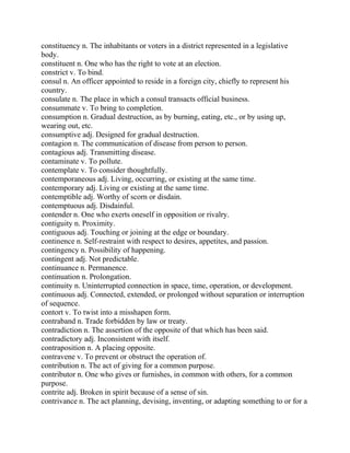constituency n. The inhabitants or voters in a district represented in a legislative
body.
constituent n. One who has the right to vote at an election.
constrict v. To bind.
consul n. An officer appointed to reside in a foreign city, chiefly to represent his
country.
consulate n. The place in which a consul transacts official business.
consummate v. To bring to completion.
consumption n. Gradual destruction, as by burning, eating, etc., or by using up,
wearing out, etc.
consumptive adj. Designed for gradual destruction.
contagion n. The communication of disease from person to person.
contagious adj. Transmitting disease.
contaminate v. To pollute.
contemplate v. To consider thoughtfully.
contemporaneous adj. Living, occurring, or existing at the same time.
contemporary adj. Living or existing at the same time.
contemptible adj. Worthy of scorn or disdain.
contemptuous adj. Disdainful.
contender n. One who exerts oneself in opposition or rivalry.
contiguity n. Proximity.
contiguous adj. Touching or joining at the edge or boundary.
continence n. Self-restraint with respect to desires, appetites, and passion.
contingency n. Possibility of happening.
contingent adj. Not predictable.
continuance n. Permanence.
continuation n. Prolongation.
continuity n. Uninterrupted connection in space, time, operation, or development.
continuous adj. Connected, extended, or prolonged without separation or interruption
of sequence.
contort v. To twist into a misshapen form.
contraband n. Trade forbidden by law or treaty.
contradiction n. The assertion of the opposite of that which has been said.
contradictory adj. Inconsistent with itself.
contraposition n. A placing opposite.
contravene v. To prevent or obstruct the operation of.
contribution n. The act of giving for a common purpose.
contributor n. One who gives or furnishes, in common with others, for a common
purpose.
contrite adj. Broken in spirit because of a sense of sin.
contrivance n. The act planning, devising, inventing, or adapting something to or for a
 