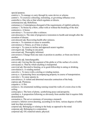 special purpose.
contrive v. To manage or carry through by some device or scheme.
control v. To exercise a directing, restraining, or governing influence over.
controller n. One who or that which regulates or directs.
contumacious adj. Rebellious.
contumacy n. Contemptuous disregard of the requirements of rightful authority.
contuse v. To bruise by a blow, either with or without the breaking of the skin.
contusion n. A bruise.
convalesce v. To recover after a sickness.
convalescence n. The state of progressive restoration to health and strength after the
cessation of disease.
convalescent adj. Recovering health after sickness.
convene v. To summon or cause to assemble.
convenience n. Fitness, as of time or place.
converge v. To cause to incline and approach nearer together.
convergent adj. Tending to one point.
conversant adj. Thoroughly informed.
conversion n. Change from one state or position to another, or from one form to
another.
convertible adj. Interchangeable.
convex adj. Curving like the segment of the globe or of the surface of a circle.
conveyance n. That by which anything is transported.
convivial adj. Devoted to feasting, or to good-fellowship in eating or drinking.
convolution n. A winding motion.
convolve v. To move with a circling or winding motion.
convoy n. A protecting force accompanying property in course of transportation.
convulse v. To cause spasms in.
convulsion n. A violent and abnormal muscular contraction of the body.
copious adj. Plenteous.
coquette n. A flirt.
cornice n. An ornamental molding running round the walls of a room close to the
ceiling.
cornucopia n. The horn of plenty, symbolizing peace and prosperity.
corollary n. A proposition following so obviously from another that it requires little
demonstration.
coronation n. The act or ceremony of crowning a monarch.
coronet n. Inferior crown denoting, according to its form, various degrees of noble
rank less than sovereign.
corporal adj. Belonging or relating to the body as opposed to the mind.
corporate adj. Belonging to a corporation.
corporeal adj. Of a material nature; physical.
 