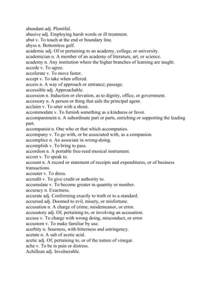 abundant adj. Plentiful.
abusive adj. Employing harsh words or ill treatment.
abut v. To touch at the end or boundary line.
abyss n. Bottomless gulf.
academic adj. Of or pertaining to an academy, college, or university.
academician n. A member of an academy of literature, art, or science.
academy n. Any institution where the higher branches of learning are taught.
accede v. To agree.
accelerate v. To move faster.
accept v. To take when offered.
access n. A way of approach or entrance; passage.
accessible adj. Approachable.
accession n. Induction or elevation, as to dignity, office, or government.
accessory n. A person or thing that aids the principal agent.
acclaim v. To utter with a shout.
accommodate v. To furnish something as a kindness or favor.
accompaniment n. A subordinate part or parts, enriching or supporting the leading
part.
accompanist n. One who or that which accompanies.
accompany v. To go with, or be associated with, as a companion.
accomplice n. An associate in wrong-doing.
accomplish v. To bring to pass.
accordion n. A portable free-reed musical instrument.
accost v. To speak to.
account n. A record or statement of receipts and expenditures, or of business
transactions.
accouter v. To dress.
accredit v. To give credit or authority to.
accumulate v. To become greater in quantity or number.
accuracy n. Exactness.
accurate adj. Conforming exactly to truth or to a standard.
accursed adj. Doomed to evil, misery, or misfortune.
accusation n. A charge of crime, misdemeanor, or error.
accusatory adj. Of, pertaining to, or involving an accusation.
accuse v. To charge with wrong doing, misconduct, or error.
accustom v. To make familiar by use.
acerbity n. Sourness, with bitterness and astringency.
acetate n. A salt of acetic acid.
acetic adj. Of, pertaining to, or of the nature of vinegar.
ache v. To be in pain or distress.
Achillean adj. Invulnerable.
 