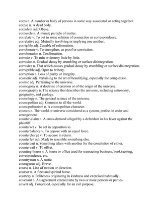 corps n. A number or body of persons in some way associated or acting together.
corpse n. A dead body.
corpulent adj. Obese.
corpuscle n. A minute particle of matter.
correlate v. To put in some relation of connection or correspondence.
correlative adj. Mutually involving or implying one another.
corrigible adj. Capable of reformation.
corroborate v. To strengthen, as proof or conviction.
corroboration n. Confirmation.
corrode v. To ruin or destroy little by little.
corrosion n. Gradual decay by crumbling or surface disintegration.
corrosive n. That which causes gradual decay by crumbling or surface disintegration.
corruptible adj. Open to bribery.
corruption n. Loss of purity or integrity.
cosmetic adj. Pertaining to the art of beautifying, especially the complexion.
cosmic adj. Pertaining to the universe.
cosmogony n. A doctrine of creation or of the origin of the universe.
cosmography n. The science that describes the universe, including astronomy,
geography, and geology.
cosmology n. The general science of the universe.
cosmopolitan adj. Common to all the world.
cosmopolitanism n. A cosmopolitan character.
cosmos n. The world or universe considered as a system, perfect in order and
arrangement.
counter-claim n. A cross-demand alleged by a defendant in his favor against the
plaintiff.
counteract v. To act in opposition to.
counterbalance v. To oppose with an equal force.
countercharge v. To accuse in return.
counterfeit adj. Made to resemble something else.
counterpart n. Something taken with another for the completion of either.
countervail v. To offset.
counting-house n. A house or office used for transacting business, bookkeeping,
correspondence, etc.
countryman n. A rustic.
courageous adj. Brave.
course n. Line of motion or direction.
courser n. A fleet and spirited horse.
courtesy n. Politeness originating in kindness and exercised habitually.
covenant n. An agreement entered into by two or more persons or parties.
covert adj. Concealed, especially for an evil purpose.
 