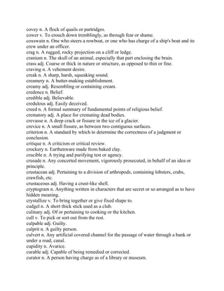 covey n. A flock of quails or partridges.
cower v. To crouch down tremblingly, as through fear or shame.
coxswain n. One who steers a rowboat, or one who has charge of a ship's boat and its
crew under an officer.
crag n. A rugged, rocky projection on a cliff or ledge.
cranium n. The skull of an animal, especially that part enclosing the brain.
crass adj. Coarse or thick in nature or structure, as opposed to thin or fine.
craving n. A vehement desire.
creak n. A sharp, harsh, squeaking sound.
creamery n. A butter-making establishment.
creamy adj. Resembling or containing cream.
credence n. Belief.
credible adj. Believable.
credulous adj. Easily deceived.
creed n. A formal summary of fundamental points of religious belief.
crematory adj. A place for cremating dead bodies.
crevasse n. A deep crack or fissure in the ice of a glacier.
crevice n. A small fissure, as between two contiguous surfaces.
criterion n. A standard by which to determine the correctness of a judgment or
conclusion.
critique n. A criticism or critical review.
crockery n. Earthenware made from baked clay.
crucible n. A trying and purifying test or agency.
crusade n. Any concerted movement, vigorously prosecuted, in behalf of an idea or
principle.
crustacean adj. Pertaining to a division of arthropods, containing lobsters, crabs,
crawfish, etc.
crustaceous adj. Having a crust-like shell.
cryptogram n. Anything written in characters that are secret or so arranged as to have
hidden meaning.
crystallize v. To bring together or give fixed shape to.
cudgel n. A short thick stick used as a club.
culinary adj. Of or pertaining to cooking or the kitchen.
cull v. To pick or sort out from the rest.
culpable adj. Guilty.
culprit n. A guilty person.
culvert n. Any artificial covered channel for the passage of water through a bank or
under a road, canal.
cupidity n. Avarice.
curable adj. Capable of being remedied or corrected.
curator n. A person having charge as of a library or museum.
 