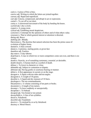 curio n. A piece of bric-a-brac.
cursive adj. Writing in which the letters are joined together.
cursory adj. Rapid and superficial.
curt adj. Concise, compressed, and abrupt in act or expression.
curtail v. To cut off or cut short.
curtsy n. A downward movement of the body by bending the knees.
cycloid adj. Like a circle.
cygnet n. A young swan.
cynical adj. Exhibiting moral skepticism.
cynicism n. Contempt for the opinions of others and of what others value.
cynosure n. That to which general interest or attention is directed.
daring adj. Brave.
darkling adv. Blindly.
Darwinism n. The doctrine that natural selection has been the prime cause of
evolution of higher forms.
dastard n. A base coward.
datum n. A premise, starting-point, or given fact.
dauntless adj. Fearless.
day-man n. A day-laborer.
dead-heat n. A race in which two or more competitors come out even, and there is no
winner.
dearth n. Scarcity, as of something customary, essential ,or desirable.
death's-head n. A human skull as a symbol of death.
debase v. To lower in character or virtue.
debatable adj. Subject to contention or dispute.
debonair adj. Having gentle or courteous bearing or manner.
debut n. A first appearance in society or on the stage.
decagon n. A figure with ten sides and ten angles.
decagram n. A weight of 10 grams.
decaliter n. A liquid and dry measure of 10 liters.
decalogue n. The ten commandments.
Decameron n. A volume consisting of ten parts or books.
decameter n. A length of ten meters.
decamp v. To leave suddenly or unexpectedly.
decapitate v. To behead.
decapod adj. Ten-footed or ten-armed.
decasyllable n. A line of ten syllables.
deceit n. Falsehood.
deceitful adj. Fraudulent.
deceive v. To mislead by or as by falsehood.
decency n. Moral fitness.
 