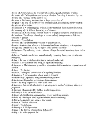 decent adj. Characterized by propriety of conduct, speech, manners, or dress.
deciduous adj. Falling off at maturity as petals after flowering, fruit when ripe, etc.
decimal adj. Founded on the number 10.
decimate v. To destroy a measurable or large proportion of.
decipher v. To find out the true words or meaning of, as something hardly legible.
decisive ad. Conclusive.
declamation n. A speech recited or intended for recitation from memory in public.
declamatory adj. A full and formal style of utterance.
declarative adj. Containing a formal, positive, or explicit statement or affirmation.
declension n. The change of endings in nouns and adj. to express their different
relations of gender.
decorate v. To embellish.
decorous adj. Suitable for the occasion or circumstances.
decoy n. Anything that allures, or is intended to allures into danger or temptation.
decrepit adj. Enfeebled, as by old age or some chronic infirmity.
dedication n. The voluntary consecration or relinquishment of something to an end or
cause.
deduce v. To derive or draw as a conclusion by reasoning from given premises or
principles.
deface v. To mar or disfigure the face or external surface of.
defalcate v. To cut off or take away, as a part of something.
defamation n. Malicious and groundless injury done to the reputation or good name of
another.
defame v. To slander.
default n. The neglect or omission of a legal requirement.
defendant n. A person against whom a suit is brought.
defensible adj. Capable of being maintained or justified.
defensive adj. Carried on in resistance to aggression.
defer v. To delay or put off to some other time.
deference n. Respectful submission or yielding, as to another's opinion, wishes, or
judgment.
defiant adj. Characterized by bold or insolent opposition.
deficiency n. Lack or insufficiency.
deficient adj. Not having an adequate or proper supply or amount.
definite adj. Having an exact signification or positive meaning.
deflect v. To cause to turn aside or downward.
deforest v. To clear of forests.
deform v. To disfigure.
deformity n. A disfigurement.
defraud v. To deprive of something dishonestly.
defray v. To make payment for.
 