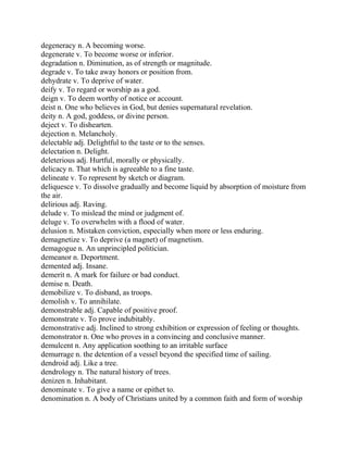 degeneracy n. A becoming worse.
degenerate v. To become worse or inferior.
degradation n. Diminution, as of strength or magnitude.
degrade v. To take away honors or position from.
dehydrate v. To deprive of water.
deify v. To regard or worship as a god.
deign v. To deem worthy of notice or account.
deist n. One who believes in God, but denies supernatural revelation.
deity n. A god, goddess, or divine person.
deject v. To dishearten.
dejection n. Melancholy.
delectable adj. Delightful to the taste or to the senses.
delectation n. Delight.
deleterious adj. Hurtful, morally or physically.
delicacy n. That which is agreeable to a fine taste.
delineate v. To represent by sketch or diagram.
deliquesce v. To dissolve gradually and become liquid by absorption of moisture from
the air.
delirious adj. Raving.
delude v. To mislead the mind or judgment of.
deluge v. To overwhelm with a flood of water.
delusion n. Mistaken conviction, especially when more or less enduring.
demagnetize v. To deprive (a magnet) of magnetism.
demagogue n. An unprincipled politician.
demeanor n. Deportment.
demented adj. Insane.
demerit n. A mark for failure or bad conduct.
demise n. Death.
demobilize v. To disband, as troops.
demolish v. To annihilate.
demonstrable adj. Capable of positive proof.
demonstrate v. To prove indubitably.
demonstrative adj. Inclined to strong exhibition or expression of feeling or thoughts.
demonstrator n. One who proves in a convincing and conclusive manner.
demulcent n. Any application soothing to an irritable surface
demurrage n. the detention of a vessel beyond the specified time of sailing.
dendroid adj. Like a tree.
dendrology n. The natural history of trees.
denizen n. Inhabitant.
denominate v. To give a name or epithet to.
denomination n. A body of Christians united by a common faith and form of worship
 