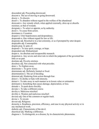 descendent adj. Proceeding downward.
descent n. The act of moving or going downward.
descry v. To discern.
desert v. To abandon without regard to the welfare of the abandoned
desiccant n. Any remedy which, when applied externally, dries up or absorbs
moisture, as that of wounds.
designate v. To select or appoint, as by authority.
desist v. To cease from action.
desistance n. Cessation.
despair n. Utter hopelessness and despondency.
desperado n. One without regard for law or life.
desperate adj. Resorted to in a last extremity, or as if prompted by utter despair.
despicable adj. Contemptible.
despite prep. In spite of.
despond v. To lose spirit, courage, or hope.
despondent adj. Disheartened.
despot n. An absolute and irresponsible monarch.
despotism n. Any severe and strict rule in which the judgment of the governed has
little or no part.
destitute adj. Poverty-stricken.
desultory adj. Not connected with what precedes.
deter v. To frighten away.
deteriorate v. To grow worse.
determinate adj. Definitely limited or fixed.
determination n. The act of deciding.
deterrent adj. Hindering from action through fear.
detest v. To dislike or hate with intensity.
detract v. To take away in such manner as to lessen value or estimation.
detriment n. Something that causes damage, depreciation, or loss.
detrude v. To push down forcibly.
deviate v. To take a different course.
devilry n. Malicious mischief.
deviltry n. Wanton and malicious mischief.
devious adj. Out of the common or regular track.
devise v. To invent.
devout adj. Religious.
dexterity n. Readiness, precision, efficiency, and ease in any physical activity or in
any mechanical work.
diabolic adj. Characteristic of the devil.
diacritical adj. Marking a difference.
diagnose v. To distinguish, as a disease, by its characteristic phenomena.
 