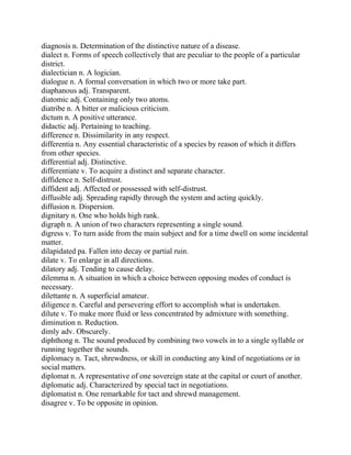 diagnosis n. Determination of the distinctive nature of a disease.
dialect n. Forms of speech collectively that are peculiar to the people of a particular
district.
dialectician n. A logician.
dialogue n. A formal conversation in which two or more take part.
diaphanous adj. Transparent.
diatomic adj. Containing only two atoms.
diatribe n. A bitter or malicious criticism.
dictum n. A positive utterance.
didactic adj. Pertaining to teaching.
difference n. Dissimilarity in any respect.
differentia n. Any essential characteristic of a species by reason of which it differs
from other species.
differential adj. Distinctive.
differentiate v. To acquire a distinct and separate character.
diffidence n. Self-distrust.
diffident adj. Affected or possessed with self-distrust.
diffusible adj. Spreading rapidly through the system and acting quickly.
diffusion n. Dispersion.
dignitary n. One who holds high rank.
digraph n. A union of two characters representing a single sound.
digress v. To turn aside from the main subject and for a time dwell on some incidental
matter.
dilapidated pa. Fallen into decay or partial ruin.
dilate v. To enlarge in all directions.
dilatory adj. Tending to cause delay.
dilemma n. A situation in which a choice between opposing modes of conduct is
necessary.
dilettante n. A superficial amateur.
diligence n. Careful and persevering effort to accomplish what is undertaken.
dilute v. To make more fluid or less concentrated by admixture with something.
diminution n. Reduction.
dimly adv. Obscurely.
diphthong n. The sound produced by combining two vowels in to a single syllable or
running together the sounds.
diplomacy n. Tact, shrewdness, or skill in conducting any kind of negotiations or in
social matters.
diplomat n. A representative of one sovereign state at the capital or court of another.
diplomatic adj. Characterized by special tact in negotiations.
diplomatist n. One remarkable for tact and shrewd management.
disagree v. To be opposite in opinion.
 