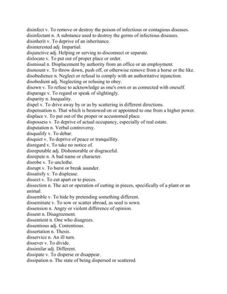 disinfect v. To remove or destroy the poison of infectious or contagious diseases.
disinfectant n. A substance used to destroy the germs of infectious diseases.
disinherit v. To deprive of an inheritance.
disinterested adj. Impartial.
disjunctive adj. Helping or serving to disconnect or separate.
dislocate v. To put out of proper place or order.
dismissal n. Displacement by authority from an office or an employment.
dismount v. To throw down, push off, or otherwise remove from a horse or the like.
disobedience n. Neglect or refusal to comply with an authoritative injunction.
disobedient adj. Neglecting or refusing to obey.
disown v. To refuse to acknowledge as one's own or as connected with oneself.
disparage v. To regard or speak of slightingly.
disparity n. Inequality.
dispel v. To drive away by or as by scattering in different directions.
dispensation n. That which is bestowed on or appointed to one from a higher power.
displace v. To put out of the proper or accustomed place.
dispossess v. To deprive of actual occupancy, especially of real estate.
disputation n. Verbal controversy.
disqualify v. To debar.
disquiet v. To deprive of peace or tranquillity.
disregard v. To take no notice of.
disreputable adj. Dishonorable or disgraceful.
disrepute n. A bad name or character.
disrobe v. To unclothe.
disrupt v. To burst or break asunder.
dissatisfy v. To displease.
dissect v. To cut apart or to pieces.
dissection n. The act or operation of cutting in pieces, specifically of a plant or an
animal.
dissemble v. To hide by pretending something different.
disseminate v. To sow or scatter abroad, as seed is sown.
dissension n. Angry or violent difference of opinion.
dissent n. Disagreement.
dissentient n. One who disagrees.
dissentious adj. Contentious.
dissertation n. Thesis.
disservice n. An ill turn.
dissever v. To divide.
dissimilar adj. Different.
dissipate v. To disperse or disappear.
dissipation n. The state of being dispersed or scattered.
 