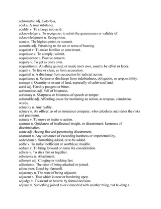 achromatic adj. Colorless,
acid n. A sour substance.
acidify v. To change into acid.
acknowledge v. To recognize; to admit the genuineness or validity of.
acknowledgment n. Recognition.
acme n. The highest point, or summit.
acoustic adj. Pertaining to the act or sense of hearing.
acquaint v. To make familiar or conversant.
acquiesce v. To comply; submit.
acquiescence n. Passive consent.
acquire v. To get as one's own.
acquisition n. Anything gained, or made one's own, usually by effort or labor.
acquit v. To free or clear, as from accusation.
acquittal n. A discharge from accusation by judicial action.
acquittance n. Release or discharge from indebtedness, obligation, or responsibility.
acreage n. Quantity or extent of land, especially of cultivated land.
acrid adj. Harshly pungent or bitter.
acrimonious adj. Full of bitterness.
acrimony n. Sharpness or bitterness of speech or temper.
actionable adj. Affording cause for instituting an action, as trespass, slanderous
words.
actuality n. Any reality.
actuary n. An officer, as of an insurance company, who calculates and states the risks
and premiums.
actuate v. To move or incite to action.
acumen n. Quickness of intellectual insight, or discernment; keenness of
discrimination.
acute adj. Having fine and penetrating discernment.
adamant n. Any substance of exceeding hardness or impenetrability.
addendum n. Something added, or to be added.
addle v. To make inefficient or worthless; muddle.
adduce v. To bring forward or name for consideration.
adhere v. To stick fast or together.
adherence n. Attachment.
adherent adj. Clinging or sticking fast.
adhesion n. The state of being attached or joined.
adieu inter. Good-by; farewell.
adjacency n. The state of being adjacent.
adjacent n. That which is near or bordering upon.
adjudge v. To award or bestow by formal decision.
adjunct n. Something joined to or connected with another thing, but holding a
 