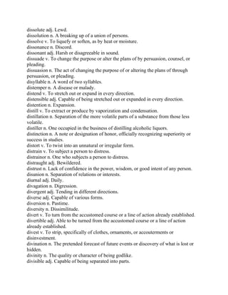 dissolute adj. Lewd.
dissolution n. A breaking up of a union of persons.
dissolve v. To liquefy or soften, as by heat or moisture.
dissonance n. Discord.
dissonant adj. Harsh or disagreeable in sound.
dissuade v. To change the purpose or alter the plans of by persuasion, counsel, or
pleading.
dissuasion n. The act of changing the purpose of or altering the plans of through
persuasion, or pleading.
disyllable n. A word of two syllables.
distemper n. A disease or malady.
distend v. To stretch out or expand in every direction.
distensible adj. Capable of being stretched out or expanded in every direction.
distention n. Expansion.
distill v. To extract or produce by vaporization and condensation.
distillation n. Separation of the more volatile parts of a substance from those less
volatile.
distiller n. One occupied in the business of distilling alcoholic liquors.
distinction n. A note or designation of honor, officially recognizing superiority or
success in studies.
distort v. To twist into an unnatural or irregular form.
distrain v. To subject a person to distress.
distrainor n. One who subjects a person to distress.
distraught adj. Bewildered.
distrust n. Lack of confidence in the power, wisdom, or good intent of any person.
disunion n. Separation of relations or interests.
diurnal adj. Daily.
divagation n. Digression.
divergent adj. Tending in different directions.
diverse adj. Capable of various forms.
diversion n. Pastime.
diversity n. Dissimilitude.
divert v. To turn from the accustomed course or a line of action already established.
divertible adj. Able to be turned from the accustomed course or a line of action
already established.
divest v. To strip, specifically of clothes, ornaments, or accouterments or
disinvestment.
divination n. The pretended forecast of future events or discovery of what is lost or
hidden.
divinity n. The quality or character of being godlike.
divisible adj. Capable of being separated into parts.
 