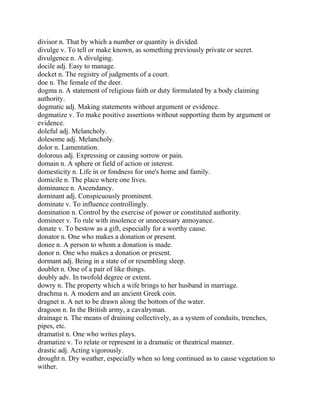 divisor n. That by which a number or quantity is divided.
divulge v. To tell or make known, as something previously private or secret.
divulgence n. A divulging.
docile adj. Easy to manage.
docket n. The registry of judgments of a court.
doe n. The female of the deer.
dogma n. A statement of religious faith or duty formulated by a body claiming
authority.
dogmatic adj. Making statements without argument or evidence.
dogmatize v. To make positive assertions without supporting them by argument or
evidence.
doleful adj. Melancholy.
dolesome adj. Melancholy.
dolor n. Lamentation.
dolorous adj. Expressing or causing sorrow or pain.
domain n. A sphere or field of action or interest.
domesticity n. Life in or fondness for one's home and family.
domicile n. The place where one lives.
dominance n. Ascendancy.
dominant adj. Conspicuously prominent.
dominate v. To influence controllingly.
domination n. Control by the exercise of power or constituted authority.
domineer v. To rule with insolence or unnecessary annoyance.
donate v. To bestow as a gift, especially for a worthy cause.
donator n. One who makes a donation or present.
donee n. A person to whom a donation is made.
donor n. One who makes a donation or present.
dormant adj. Being in a state of or resembling sleep.
doublet n. One of a pair of like things.
doubly adv. In twofold degree or extent.
dowry n. The property which a wife brings to her husband in marriage.
drachma n. A modern and an ancient Greek coin.
dragnet n. A net to be drawn along the bottom of the water.
dragoon n. In the British army, a cavalryman.
drainage n. The means of draining collectively, as a system of conduits, trenches,
pipes, etc.
dramatist n. One who writes plays.
dramatize v. To relate or represent in a dramatic or theatrical manner.
drastic adj. Acting vigorously.
drought n. Dry weather, especially when so long continued as to cause vegetation to
wither.
 