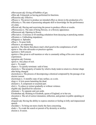 effervescent adj. Giving off bubbles of gas.
effete adj. Exhausted, as having performed its functions.
efficacious adj. Effective.
efficacy n. The power to produce an intended effect as shown in the production of it.
efficiency n. The state of possessing adequate skill or knowledge for the performance
of a duty.
efficient adj. Having and exercising the power to produce effects or results.
efflorescence n. The state of being flowery, or a flowery appearance.
efflorescent adj. Opening in flower.
effluvium n. A noxious or ill-smelling exhalation from decaying or putrefying matter.
effrontery n. Unblushing impudence.
effulgence n. Splendor.
effuse v. To pour forth.
effusion n. an outpouring.
egoism n. The theory that places man's chief good in the completeness of self.
egoist n. One who advocates or practices egoism.
egotism n. Self-conceit.
egotist n. One given to self-mention or who is constantly telling of his own views and
experiences.
egregious adj. Extreme.
egress n. Any place of exit.
eject v. To expel.
elapse v. To quietly terminate: said of time.
elasticity n. That property of matter by which a body tends to return to a former shape
after being changed.
electrolysis n. The process of decomposing a chemical compound by the passage of an
electric current.
electrotype n. A metallic copy of any surface, as a coin.
elegy n. A lyric poem lamenting the dead.
element n. A component or essential part.
elicit v. To educe or extract gradually or without violence.
eligible adj. Qualified for selection.
eliminate v. To separate and cast aside.
Elizabethan adj. Relating to Elizabeth, queen of England, or to her era.
elocution n. The art of correct intonation, inflection, and gesture in public speaking or
reading.
eloquent adj. Having the ability to express emotion or feeling in lofty and impassioned
speech.
elucidate v. To bring out more clearly the facts concerning.
elude v. To evade the search or pursuit of by dexterity or artifice.
elusion n. Evasion.
 