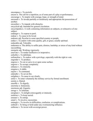 encompass v. To encircle.
encore n. The call for a repetition, as of some part of a play or performance.
encourage v. To inspire with courage, hope, or strength of mind.
encroach v. To invade partially or insidiously and appropriate the possessions of
another.
encumber v. To impede with obstacles.
encyclical adj. Intended for general circulation.
encyclopedia n. A work containing information on subjects, or exhaustive of one
subject.
endanger v. To expose to peril.
endear v. To cause to be loved.
endemic adj. Peculiar to some specified country or people.
endue v. To endow with some quality, gift, or grace, usually spiritual.
endurable adj. Tolerable.
endurance n. The ability to suffer pain, distress, hardship, or stress of any kind without
succumbing.
energetic adj. Working vigorously.
enervate v. To render ineffective or inoperative.
enfeeble v. To debilitate.
enfranchise v. To endow with a privilege, especially with the right to vote.
engender v. To produce.
engrave v. To cut or carve in or upon some surface.
engross v. To occupy completely.
enhance v. To intensify.
enigma n. A riddle.
enjoin v. To command.
enkindle v. To set on fire.
enlighten v. To cause to see clearly.
enlist v. To enter voluntarily the military service by formal enrollment.
enmity n. Hatred.
ennoble v. To dignify.
enormity n. Immensity.
enormous adj. Gigantic.
enrage v. To infuriate.
enrapture v. To delight extravagantly or intensely.
enshrine v. To keep sacred.
ensnare v. To entrap.
entail v. To involve; necessitate.
entangle v. To involve in difficulties, confusion, or complications.
enthrall v. To bring or hold under any overmastering influence.
enthrone v. To invest with sovereign power.
 