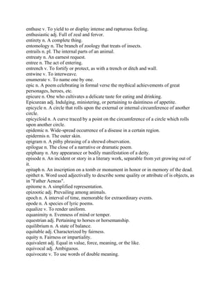 enthuse v. To yield to or display intense and rapturous feeling.
enthusiastic adj. Full of zeal and fervor.
entirety n. A complete thing.
entomology n. The branch of zoology that treats of insects.
entrails n. pl. The internal parts of an animal.
entreaty n. An earnest request.
entree n. The act of entering.
entrench v. To fortify or protect, as with a trench or ditch and wall.
entwine v. To interweave.
enumerate v. To name one by one.
epic n. A poem celebrating in formal verse the mythical achievements of great
personages, heroes, etc.
epicure n. One who cultivates a delicate taste for eating and drinking.
Epicurean adj. Indulging, ministering, or pertaining to daintiness of appetite.
epicycle n. A circle that rolls upon the external or internal circumference of another
circle.
epicycloid n. A curve traced by a point on the circumference of a circle which rolls
upon another circle.
epidemic n. Wide-spread occurrence of a disease in a certain region.
epidermis n. The outer skin.
epigram n. A pithy phrasing of a shrewd observation.
epilogue n. The close of a narrative or dramatic poem.
epiphany n. Any appearance or bodily manifestation of a deity.
episode n. An incident or story in a literary work, separable from yet growing out of
it.
epitaph n. An inscription on a tomb or monument in honor or in memory of the dead.
epithet n. Word used adjectivally to describe some quality or attribute of is objects, as
in "Father Aeneas".
epitome n. A simplified representation.
epizootic adj. Prevailing among animals.
epoch n. A interval of time, memorable for extraordinary events.
epode n. A species of lyric poems.
equalize v. To render uniform.
equanimity n. Evenness of mind or temper.
equestrian adj. Pertaining to horses or horsemanship.
equilibrium n. A state of balance.
equitable adj. Characterized by fairness.
equity n. Fairness or impartiality.
equivalent adj. Equal in value, force, meaning, or the like.
equivocal adj. Ambiguous.
equivocate v. To use words of double meaning.
 