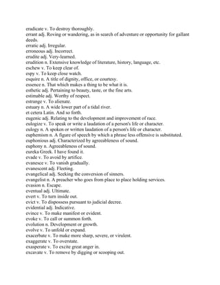 eradicate v. To destroy thoroughly.
errant adj. Roving or wandering, as in search of adventure or opportunity for gallant
deeds.
erratic adj. Irregular.
erroneous adj. Incorrect.
erudite adj. Very-learned.
erudition n. Extensive knowledge of literature, history, language, etc.
eschew v. To keep clear of.
espy v. To keep close watch.
esquire n. A title of dignity, office, or courtesy.
essence n. That which makes a thing to be what it is.
esthetic adj. Pertaining to beauty, taste, or the fine arts.
estimable adj. Worthy of respect.
estrange v. To alienate.
estuary n. A wide lower part of a tidal river.
et cetera Latin. And so forth.
eugenic adj. Relating to the development and improvement of race.
eulogize v. To speak or write a laudation of a person's life or character.
eulogy n. A spoken or written laudation of a person's life or character.
euphemism n. A figure of speech by which a phrase less offensive is substituted.
euphonious adj. Characterized by agreeableness of sound.
euphony n. Agreeableness of sound.
eureka Greek. I have found it.
evade v. To avoid by artifice.
evanesce v. To vanish gradually.
evanescent adj. Fleeting.
evangelical adj. Seeking the conversion of sinners.
evangelist n. A preacher who goes from place to place holding services.
evasion n. Escape.
eventual adj. Ultimate.
evert v. To turn inside out.
evict v. To dispossess pursuant to judicial decree.
evidential adj. Indicative.
evince v. To make manifest or evident.
evoke v. To call or summon forth.
evolution n. Development or growth.
evolve v. To unfold or expand.
exacerbate v. To make more sharp, severe, or virulent.
exaggerate v. To overstate.
exasperate v. To excite great anger in.
excavate v. To remove by digging or scooping out.
 