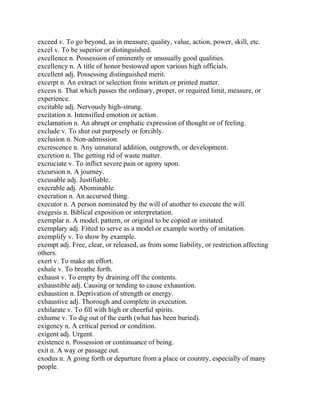 exceed v. To go beyond, as in measure, quality, value, action, power, skill, etc.
excel v. To be superior or distinguished.
excellence n. Possession of eminently or unusually good qualities.
excellency n. A title of honor bestowed upon various high officials.
excellent adj. Possessing distinguished merit.
excerpt n. An extract or selection from written or printed matter.
excess n. That which passes the ordinary, proper, or required limit, measure, or
experience.
excitable adj. Nervously high-strung.
excitation n. Intensified emotion or action.
exclamation n. An abrupt or emphatic expression of thought or of feeling.
exclude v. To shut out purposely or forcibly.
exclusion n. Non-admission.
excrescence n. Any unnatural addition, outgrowth, or development.
excretion n. The getting rid of waste matter.
excruciate v. To inflict severe pain or agony upon.
excursion n. A journey.
excusable adj. Justifiable.
execrable adj. Abominable.
execration n. An accursed thing.
executor n. A person nominated by the will of another to execute the will.
exegesis n. Biblical exposition or interpretation.
exemplar n. A model, pattern, or original to be copied or imitated.
exemplary adj. Fitted to serve as a model or example worthy of imitation.
exemplify v. To show by example.
exempt adj. Free, clear, or released, as from some liability, or restriction affecting
others.
exert v. To make an effort.
exhale v. To breathe forth.
exhaust v. To empty by draining off the contents.
exhaustible adj. Causing or tending to cause exhaustion.
exhaustion n. Deprivation of strength or energy.
exhaustive adj. Thorough and complete in execution.
exhilarate v. To fill with high or cheerful spirits.
exhume v. To dig out of the earth (what has been buried).
exigency n. A critical period or condition.
exigent adj. Urgent.
existence n. Possession or continuance of being.
exit n. A way or passage out.
exodus n. A going forth or departure from a place or country, especially of many
people.
 