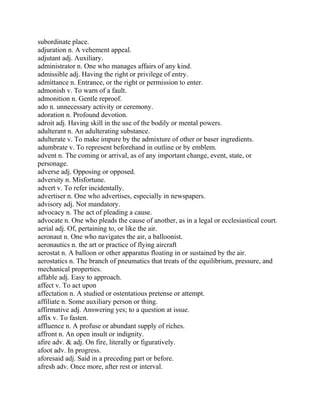 subordinate place.
adjuration n. A vehement appeal.
adjutant adj. Auxiliary.
administrator n. One who manages affairs of any kind.
admissible adj. Having the right or privilege of entry.
admittance n. Entrance, or the right or permission to enter.
admonish v. To warn of a fault.
admonition n. Gentle reproof.
ado n. unnecessary activity or ceremony.
adoration n. Profound devotion.
adroit adj. Having skill in the use of the bodily or mental powers.
adulterant n. An adulterating substance.
adulterate v. To make impure by the admixture of other or baser ingredients.
adumbrate v. To represent beforehand in outline or by emblem.
advent n. The coming or arrival, as of any important change, event, state, or
personage.
adverse adj. Opposing or opposed.
adversity n. Misfortune.
advert v. To refer incidentally.
advertiser n. One who advertises, especially in newspapers.
advisory adj. Not mandatory.
advocacy n. The act of pleading a cause.
advocate n. One who pleads the cause of another, as in a legal or ecclesiastical court.
aerial adj. Of, pertaining to, or like the air.
aeronaut n. One who navigates the air, a balloonist.
aeronautics n. the art or practice of flying aircraft
aerostat n. A balloon or other apparatus floating in or sustained by the air.
aerostatics n. The branch of pneumatics that treats of the equilibrium, pressure, and
mechanical properties.
affable adj. Easy to approach.
affect v. To act upon
affectation n. A studied or ostentatious pretense or attempt.
affiliate n. Some auxiliary person or thing.
affirmative adj. Answering yes; to a question at issue.
affix v. To fasten.
affluence n. A profuse or abundant supply of riches.
affront n. An open insult or indignity.
afire adv. & adj. On fire, literally or figuratively.
afoot adv. In progress.
aforesaid adj. Said in a preceding part or before.
afresh adv. Once more, after rest or interval.
 