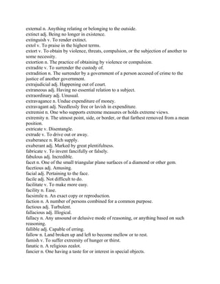external n. Anything relating or belonging to the outside.
extinct adj. Being no longer in existence.
extinguish v. To render extinct.
extol v. To praise in the highest terms.
extort v. To obtain by violence, threats, compulsion, or the subjection of another to
some necessity.
extortion n. The practice of obtaining by violence or compulsion.
extradite v. To surrender the custody of.
extradition n. The surrender by a government of a person accused of crime to the
justice of another government.
extrajudicial adj. Happening out of court.
extraneous adj. Having no essential relation to a subject.
extraordinary adj. Unusual.
extravagance n. Undue expenditure of money.
extravagant adj. Needlessly free or lavish in expenditure.
extremist n. One who supports extreme measures or holds extreme views.
extremity n. The utmost point, side, or border, or that farthest removed from a mean
position.
extricate v. Disentangle.
extrude v. To drive out or away.
exuberance n. Rich supply.
exuberant adj. Marked by great plentifulness.
fabricate v. To invent fancifully or falsely.
fabulous adj. Incredible.
facet n. One of the small triangular plane surfaces of a diamond or other gem.
facetious adj. Amusing.
facial adj. Pertaining to the face.
facile adj. Not difficult to do.
facilitate v. To make more easy.
facility n. Ease.
facsimile n. An exact copy or reproduction.
faction n. A number of persons combined for a common purpose.
factious adj. Turbulent.
fallacious adj. Illogical.
fallacy n. Any unsound or delusive mode of reasoning, or anything based on such
reasoning.
fallible adj. Capable of erring.
fallow n. Land broken up and left to become mellow or to rest.
famish v. To suffer extremity of hunger or thirst.
fanatic n. A religious zealot.
fancier n. One having a taste for or interest in special objects.
 