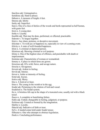 fanciless adj. Unimaginative.
fastidious adj. Hard to please.
fathom n. A measure of length, 6 feet.
fatuous adj. Idiotic
faulty adj. Imperfect.
faun n. One of a class of deities of the woods and herds represented as half human,
with goats feet.
fawn n. A young deer.
fealty n. Loyalty.
feasible adj. That may be done, performed, or effected; practicable.
federate v. To league together.
feint n. Any sham, pretense, or deceptive movement.
felicitate v. To wish joy or happiness to, especially in view of a coming event.
felicity n. A state of well-founded happiness.
felon n. A criminal or depraved person.
felonious adj. Showing criminal or evil purpose.
felony n. One of the highest class of offenses, and punishable with death or
imprisonment.
feminine adj. Characteristic of woman or womankind.
fernery n. A place in which ferns are grown.
ferocious adj. Of a wild, fierce, and savage nature.
ferocity n. Savageness.
fervent adj. Ardent in feeling.
fervid adj. Intense.
fervor n. Ardor or intensity of feeling.
festal adj. Joyous.
festive adj. Merry.
fete n. A festival or feast.
fetus n. The young in the womb or in the egg.
feudal adj. Pertaining to the relation of lord and vassal.
feudalism n. The feudal system.
fez n. A brimless felt cap in the shape of a truncated cone, usually red with a black
tassel.
fiasco n. A complete or humiliating failure.
fickle adj. Unduly changeable in feeling, judgment, or purpose.
fictitious adj. Created or formed by the imagination.
fidelity n. Loyalty.
fiducial adj. Indicative of faith or trust.
fief n. A landed estate held under feudal tenure.
filibuster n. One who attempts to obstruct legislation.
finale n. Concluding performance.
 