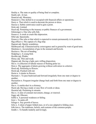 finality n. The state or quality of being final or complete.
finally adv. At last.
financial adj. Monetary.
financier n. One skilled in or occupied with financial affairs or operations.
finery n. That which is used to decorate the person or dress.
finesse n. Subtle contrivance used to gain a point.
finite adj. Limited.
fiscal adj. Pertaining to the treasury or public finances of a government.
fishmonger n. One who sells fish.
fissure n. A crack or crack-like depression.
fitful adj. Spasmodic.
fixture n. One who or that which is expected to remain permanently in its position.
flag-officer n. The captain of a flag-ship.
flagrant adj. Openly scandalous.
flamboyant adj. Characterized by extravagance and in general by want of good taste.
flatulence n. Accumulation of gas in the stomach and bowels.
flection n. The act of bending.
fledgling n. A young bird.
flexible adj. Pliable.
flimsy adj. Thin and weak.
flippant adj. Having a light, pert, trifling disposition.
floe n. A collection of tabular masses of floating polar ice.
flora n. The aggregate of plants growing without cultivation in a district.
floral adj. Pertaining to flowers.
florid adj. Flushed with red.
florist n. A dealer in flowers.
fluctuate v. To pass backward and forward irregularly from one state or degree to
another.
fluctuation n. Frequent irregular change back and forth from one state or degree to
another.
flue n. A smoke-duct in a chimney.
fluent adj. Having a ready or easy flow of words or ideas.
fluential adj. Pertaining to streams.
flux n. A state of constant movement, change, or renewal.
foggy adj. Obscure.
foible n. A personal weakness or failing.
foist v. To palm off.
foliage n. Any growth of leaves.
folio n. A sheet of paper folded once, or of a size adapted to folding once.
folk-lore n. The traditions, beliefs, and customs of the common people.
fondle v. To handle tenderly and lovingly.
 