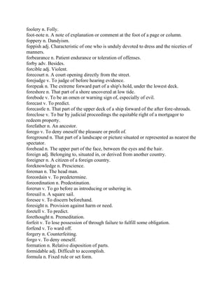 foolery n. Folly.
foot-note n. A note of explanation or comment at the foot of a page or column.
foppery n. Dandyism.
foppish adj. Characteristic of one who is unduly devoted to dress and the niceties of
manners.
forbearance n. Patient endurance or toleration of offenses.
forby adv. Besides.
forcible adj. Violent.
forecourt n. A court opening directly from the street.
forejudge v. To judge of before hearing evidence.
forepeak n. The extreme forward part of a ship's hold, under the lowest deck.
foreshore n. That part of a shore uncovered at low tide.
forebode v. To be an omen or warning sign of, especially of evil.
forecast v. To predict.
forecastle n. That part of the upper deck of a ship forward of the after fore-shrouds.
foreclose v. To bar by judicial proceedings the equitable right of a mortgagor to
redeem property.
forefather n. An ancestor.
forego v. To deny oneself the pleasure or profit of.
foreground n. That part of a landscape or picture situated or represented as nearest the
spectator.
forehead n. The upper part of the face, between the eyes and the hair.
foreign adj. Belonging to, situated in, or derived from another country.
foreigner n. A citizen of a foreign country.
foreknowledge n. Prescience.
foreman n. The head man.
foreordain v. To predetermine.
foreordination n. Predestination.
forerun v. To go before as introducing or ushering in.
foresail n. A square sail.
foresee v. To discern beforehand.
foresight n. Provision against harm or need.
foretell v. To predict.
forethought n. Premeditation.
forfeit v. To lose possession of through failure to fulfill some obligation.
forfend v. To ward off.
forgery n. Counterfeiting.
forgo v. To deny oneself.
formation n. Relative disposition of parts.
formidable adj. Difficult to accomplish.
formula n. Fixed rule or set form.
 