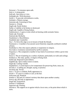 forswear v. To renounce upon oath.
forte n. A strong point.
forth adv. Into notice or view.
forthright adv. With directness.
fortify v. To provide with defensive works.
fortitude n. Patient courage.
foursome adj. Consisting of four.
fracture n. A break.
fragile adj. Easily broken.
frailty n. Liability to be broken or destroyed.
fragile adj. Capable of being broken.
frankincense n. A gum or resin which on burning yields aromatic fumes.
frantic adj. Frenzied.
fraternal adj. Brotherly.
fraudulence n. Deceitfulness.
fraudulent adj. Counterfeit.
fray v. To fret at the edge so as to loosen or break the threads.
freemason n. A member of an ancient secret fraternity originally confined to skilled
artisans.
freethinker n. One who rejects authority or inspiration in religion.
free trade n. Commerce unrestricted by tariff or customs.
frequency n. The comparative number of any kind of occurrences within a given time
or space.
fresco n. The art of painting on a surface of plaster, particularly on walls and ceilings.
freshness n. The state, quality, or degree of being fresh.
fretful adj. Disposed to peevishness.
frightful adj. Apt to induce terror or alarm.
frigid adj. Lacking warmth.
frigidarium n. A room kept at a low temperature for preserving fruits, meat, etc.
frivolity n. A trifling act, thought, saying, or practice.
frivolous adj. Trivial.
frizz v. To give a crinkled, fluffy appearance to.
frizzle v. To cause to crinkle or curl, as the hair.
frolicsome adj. Prankish.
frontier n. The part of a nation's territory that abuts upon another country.
frowzy adj. Slovenly in appearance.
frugal adj. Economical.
fruition n. Fulfillment.
fugacious adj. Fleeting.
fulcrum n. The support on or against which a lever rests, or the point about which it
turns.
 