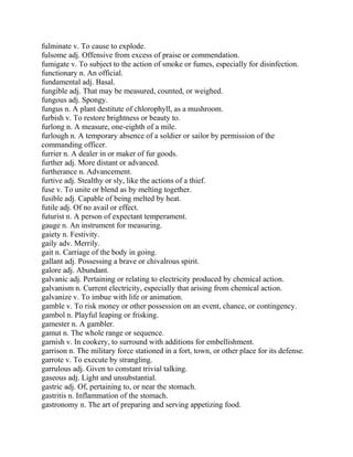 fulminate v. To cause to explode.
fulsome adj. Offensive from excess of praise or commendation.
fumigate v. To subject to the action of smoke or fumes, especially for disinfection.
functionary n. An official.
fundamental adj. Basal.
fungible adj. That may be measured, counted, or weighed.
fungous adj. Spongy.
fungus n. A plant destitute of chlorophyll, as a mushroom.
furbish v. To restore brightness or beauty to.
furlong n. A measure, one-eighth of a mile.
furlough n. A temporary absence of a soldier or sailor by permission of the
commanding officer.
furrier n. A dealer in or maker of fur goods.
further adj. More distant or advanced.
furtherance n. Advancement.
furtive adj. Stealthy or sly, like the actions of a thief.
fuse v. To unite or blend as by melting together.
fusible adj. Capable of being melted by heat.
futile adj. Of no avail or effect.
futurist n. A person of expectant temperament.
gauge n. An instrument for measuring.
gaiety n. Festivity.
gaily adv. Merrily.
gait n. Carriage of the body in going.
gallant adj. Possessing a brave or chivalrous spirit.
galore adj. Abundant.
galvanic adj. Pertaining or relating to electricity produced by chemical action.
galvanism n. Current electricity, especially that arising from chemical action.
galvanize v. To imbue with life or animation.
gamble v. To risk money or other possession on an event, chance, or contingency.
gambol n. Playful leaping or frisking.
gamester n. A gambler.
gamut n. The whole range or sequence.
garnish v. In cookery, to surround with additions for embellishment.
garrison n. The military force stationed in a fort, town, or other place for its defense.
garrote v. To execute by strangling.
garrulous adj. Given to constant trivial talking.
gaseous adj. Light and unsubstantial.
gastric adj. Of, pertaining to, or near the stomach.
gastritis n. Inflammation of the stomach.
gastronomy n. The art of preparing and serving appetizing food.
 