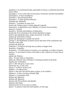 gendarme n. In continental Europe, particularly in France, a uniformed and armed
police officer.
genealogy n. A list, in the order of succession, of ancestors and their descendants.
genealogist n. A tracer of pedigrees.
generality n. The principal portion.
generalize v. To draw general inferences.
generally adv. Ordinarily.
generate v. To produce or cause to be.
generic adj. Noting a genus or kind; opposed to specific.
generosity n. A disposition to give liberally or to bestow favors heartily.
genesis n. Creation.
geniality n. Warmth and kindliness of disposition.
genital adj. Of or pertaining to the animal reproductive organs.
genitive adj. Indicating source, origin, possession, or the like.
genteel adj. Well-bred or refined.
gentile adj. Belonging to a people not Jewish.
geology n. The department of natural science that treats of the constitution and
structure of the earth.
germane adj. Relevant.
germinate v. To begin to develop into an embryo or higher form.
gestation n. Pregnancy.
gesticulate v. To make gestures or motions, as in speaking, or in place of speech.
gesture n. A movement or action of the hands or face, expressive of some idea or
emotion.
ghastly adj. Hideous.
gibe v. To utter taunts or reproaches.
giddy adj. Affected with a whirling or swimming sensation in the head.
gigantic adj. Tremendous.
giver n. One who gives, in any sense.
glacial adj. Icy, or icily cold.
glacier n. A field or stream of ice.
gladden v. To make joyous.
glazier n. One who cuts and fits panes of glass, as for windows.
glimmer n. A faint, wavering, unsteady light.
glimpse n. A momentary look.
globose adj. Spherical.
globular adj. Spherical.
glorious adj. Of excellence and splendor.
glutinous adj. Sticky.
gluttonous adj. Given to excess in eating.
gnash v. To grind or strike the teeth together, as from rage.
 