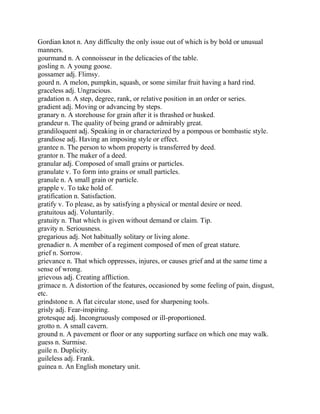 Gordian knot n. Any difficulty the only issue out of which is by bold or unusual
manners.
gourmand n. A connoisseur in the delicacies of the table.
gosling n. A young goose.
gossamer adj. Flimsy.
gourd n. A melon, pumpkin, squash, or some similar fruit having a hard rind.
graceless adj. Ungracious.
gradation n. A step, degree, rank, or relative position in an order or series.
gradient adj. Moving or advancing by steps.
granary n. A storehouse for grain after it is thrashed or husked.
grandeur n. The quality of being grand or admirably great.
grandiloquent adj. Speaking in or characterized by a pompous or bombastic style.
grandiose adj. Having an imposing style or effect.
grantee n. The person to whom property is transferred by deed.
grantor n. The maker of a deed.
granular adj. Composed of small grains or particles.
granulate v. To form into grains or small particles.
granule n. A small grain or particle.
grapple v. To take hold of.
gratification n. Satisfaction.
gratify v. To please, as by satisfying a physical or mental desire or need.
gratuitous adj. Voluntarily.
gratuity n. That which is given without demand or claim. Tip.
gravity n. Seriousness.
gregarious adj. Not habitually solitary or living alone.
grenadier n. A member of a regiment composed of men of great stature.
grief n. Sorrow.
grievance n. That which oppresses, injures, or causes grief and at the same time a
sense of wrong.
grievous adj. Creating affliction.
grimace n. A distortion of the features, occasioned by some feeling of pain, disgust,
etc.
grindstone n. A flat circular stone, used for sharpening tools.
grisly adj. Fear-inspiring.
grotesque adj. Incongruously composed or ill-proportioned.
grotto n. A small cavern.
ground n. A pavement or floor or any supporting surface on which one may walk.
guess n. Surmise.
guile n. Duplicity.
guileless adj. Frank.
guinea n. An English monetary unit.
 