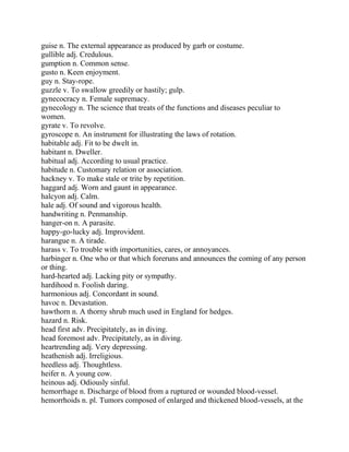 guise n. The external appearance as produced by garb or costume.
gullible adj. Credulous.
gumption n. Common sense.
gusto n. Keen enjoyment.
guy n. Stay-rope.
guzzle v. To swallow greedily or hastily; gulp.
gynecocracy n. Female supremacy.
gynecology n. The science that treats of the functions and diseases peculiar to
women.
gyrate v. To revolve.
gyroscope n. An instrument for illustrating the laws of rotation.
habitable adj. Fit to be dwelt in.
habitant n. Dweller.
habitual adj. According to usual practice.
habitude n. Customary relation or association.
hackney v. To make stale or trite by repetition.
haggard adj. Worn and gaunt in appearance.
halcyon adj. Calm.
hale adj. Of sound and vigorous health.
handwriting n. Penmanship.
hanger-on n. A parasite.
happy-go-lucky adj. Improvident.
harangue n. A tirade.
harass v. To trouble with importunities, cares, or annoyances.
harbinger n. One who or that which foreruns and announces the coming of any person
or thing.
hard-hearted adj. Lacking pity or sympathy.
hardihood n. Foolish daring.
harmonious adj. Concordant in sound.
havoc n. Devastation.
hawthorn n. A thorny shrub much used in England for hedges.
hazard n. Risk.
head first adv. Precipitately, as in diving.
head foremost adv. Precipitately, as in diving.
heartrending adj. Very depressing.
heathenish adj. Irreligious.
heedless adj. Thoughtless.
heifer n. A young cow.
heinous adj. Odiously sinful.
hemorrhage n. Discharge of blood from a ruptured or wounded blood-vessel.
hemorrhoids n. pl. Tumors composed of enlarged and thickened blood-vessels, at the
 