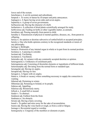lower end of the rectum.
henchman n. A servile assistant and subordinate.
henpeck v. To worry or harass by ill temper and petty annoyances.
heptagon n. A figure having seven sides and seven angles.
heptarchy n. A group of seven governments.
herbaceous adj. Having the character of a herb.
herbarium n. A collection of dried plants scientifically arranged for study.
herbivorous adj. Feeding on herbs or other vegetable matter, as animals.
hereditary adj. Passing naturally from parent to child.
heredity n. Transmission of physical or mental qualities, diseases, etc., from parent to
offspring.
heresy n. An opinion or doctrine subversive of settled beliefs or accepted principles.
heretic n. One who holds opinions contrary to the recognized standards or tenets of
any philosophy.
heritage n. Birthright.
hernia n. Protrusion of any internal organ in whole or in part from its normal position.
hesitancy n. A pausing to consider.
hesitant adj. Vacillating.
hesitation n. Vacillation.
heterodox adj. At variance with any commonly accepted doctrine or opinion.
heterogeneity n. Unlikeness of constituent parts.
heterogeneous adj. Consisting of dissimilar elements or ingredients of different kinds.
heteromorphic adj. Deviating from the normal form or standard type.
hexangular adj. Having six angles.
hexapod adj. Having six feet.
hexagon n. A figure with six angles.
hiatus n. A break or vacancy where something necessary to supply the connection is
wanting.
hibernal adj. Pertaining to winter.
Hibernian adj. Pertaining to Ireland, or its people.
hideous adj. Appalling.
hilarious adj. Boisterously merry.
hillock n. A small hill or mound.
hinder v. To obstruct.
hindmost adj. Farthest from the front.
hindrance n. An obstacle.
hirsute adj. Having a hairy covering.
hoard v. To gather and store away for the sake of accumulation.
hoarse adj. Having the voice harsh or rough, as from a cold or fatigue.
homage n. Reverential regard or worship.
homogeneity n. Congruity of the members or elements or parts.
 