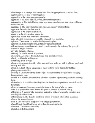 afterthought n. A thought that comes later than its appropriate or expected time.
agglomerate v. To pile or heap together.
aggrandize v. To cause to appear greatly.
aggravate v. To make heavier, worse, or more burdensome.
aggravation n. The fact of being made heavier or more heinous, as a crime , offense,
misfortune, etc.
aggregate n. The entire number, sum, mass, or quantity of something.
aggress v. To make the first attack.
aggression n. An unprovoked attack.
aggrieve v. To give grief or sorrow to.
aghast adj. Struck with terror and amazement.
agile adj. Able to move or act quickly, physically, or mentally.
agitate v. To move or excite (the feelings or thoughts).
agrarian adj. Pertaining to land, especially agricultural land.
aide-de-camp n. An officer who receives and transmits the orders of the general.
ailment n. Slight sickness.
airy adj. Delicate, ethereal.
akin adj. Of similar nature or qualities.
alabaster n. A white or delicately tinted fine-grained gypsum.
alacrity n. Cheerful willingness.
albeit conj. Even though.
albino n. A person with milky white skin and hair, and eyes with bright red pupil and
usually pink iris.
album n. A book whose leaves are so made to form paper frames for holding
photographs or the like.
alchemy n. Chemistry of the middle ages, characterized by the pursuit of changing
base metals to gold.
alcohol n. A volatile, inflammable, colorless liquid of a penetrating odor and burning
taste.
alcoholism n. A condition resulting from the inordinate or persistent use of alcoholic
beverages.
alcove n. A covered recess connected with or at the side of a larger room.
alder n. Any shrub or small tree of the genus Alumnus, of the oak family.
alderman n. A member of a municipal legislative body, who usually exercises also
certain judicial functions.
aldermanship n. The dignity, condition, office, or term of office of an alderman.
alias n. An assumed name.
alien n. One who owes allegiance to a foreign government.
alienable adj. Capable of being aliened or alienated, as lands.
alienate v. To cause to turn away.
alienation n. Estrangement.
 