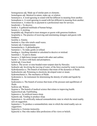 homogeneous adj. Made up of similar parts or elements.
homologous adj. Identical in nature, make-up, or relation.
homonym n. A word agreeing in sound with but different in meaning from another.
homophone n. A word agreeing in sound with but different in meaning from another.
honorarium n. A token fee or payment to a professional man for services.
hoodwink v. To deceive.
horde n. A gathered multitude of human beings.
hosiery n. A stocking.
hospitable adj. Disposed to treat strangers or guests with generous kindness.
hospitality n. The practice of receiving and entertaining strangers and guests with
kindness.
hostility n. Enmity.
huckster n. One who retails small wares.
humane adj. Compassionate.
humanitarian n. A philanthropist.
humanize v. To make gentle or refined.
humbug n. Anything intended or calculated to deceive or mislead.
humiliate v. To put to shame.
hussar n. A light-horse trooper armed with saber and carbine.
hustle v. To move with haste and promptness.
hybrid adj. Cross-bred.
hydra n. The seven- or nine-headed water-serpent slain by Hercules.
hydraulic adj. Involving the moving of water, of the force exerted by water in motion.
hydrodynamics n. The branch of mechanics that treats of the dynamics of fluids.
hydroelectric adj. Pertaining to electricity developed water or steam.
hydromechanics n. The mechanics of fluids.
hydrometer n. An instrument for determining the density of solids and liquids by
flotation.
hydrostatics n. The branch of science that treats of the pressure and equilibrium of
fluids.
hydrous adj. Watery.
hygiene n. The branch of medical science that relates to improving health.
hypercritical adj. Faultfinding.
hypnosis n. An artificial trance-sleep.
hypnotic adj. Tending to produce sleep.
hypnotism n. An artificially induced somnambulistic state in which the mind readily
acts on suggestion.
hypnotize v. To produce a somnambulistic state in which the mind readily acts on
suggestions.
hypocrisy n. Extreme insincerity.
hypocrite n. One who makes false professions of his views or beliefs.
 