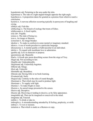 hypodermic adj. Pertaining to the area under the skin.
hypotenuse n. The side of a right-angled triangle opposite the right angle.
hypothesis n. A proposition taken for granted as a premise from which to reach a
conclusion.
hysteria n. A nervous affection occurring typically in paroxysms of laughing and
crying.
ichthyic adj. Fish-like.
ichthyology n. The branch of zoology that treats of fishes.
ichthyosaurs n. A fossil reptile.
icily adv. Frigidly.
iciness n. The state of being icy.
icon n. An image or likeness.
iconoclast n. An image-breaker.
idealize v. To make to conform to some mental or imaginary standard.
idiom n. A use of words peculiar to a particular language.
idiosyncrasy n. A mental quality or habit peculiar to an individual.
idolize v. To regard with inordinate love or admiration.
ignoble adj. Low in character or purpose.
ignominious adj. Shameful.
Iliad n. A Greek epic poem describing scenes from the siege of Troy.
illegal adj. Not according to law.
illegible adj. Undecipherable.
illegitimate adj. Unlawfully begotten.
illiberal adj. Stingy.
illicit adj. Unlawful.
illimitable adj. Boundless.
illiterate adj. Having little or no book-learning.
ill-natured adj. Surly.
illogical adj. Contrary to the rules of sound thought.
illuminant n. That which may be used to produce light.
illuminate v. To supply with light.
illumine v. To make bright or clear.
illusion n. An unreal image presented to the senses.
illusive adj. Deceptive.
illusory adj. Deceiving or tending to deceive, as by false appearance.
imaginable adj. That can be imagined or conceived in the mind.
imaginary adj. Fancied.
imbibe v. To drink or take in.
imbroglio n. A misunderstanding attended by ill feeling, perplexity, or strife.
imbrue v. To wet or moisten.
imitation n. That which is made as a likeness or copy.
 