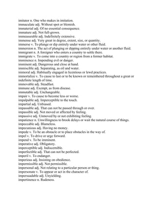 imitator n. One who makes in imitation.
immaculate adj. Without spot or blemish.
immaterial adj. Of no essential consequence.
immature adj. Not full-grown.
immeasurable adj. Indefinitely extensive.
immense adj. Very great in degree, extent, size, or quantity.
immerse v. To plunge or dip entirely under water or other fluid.
immersion n. The act of plunging or dipping entirely under water or another fluid.
immigrant n. A foreigner who enters a country to settle there.
immigrate v. To come into a country or region from a former habitat.
imminence n. Impending evil or danger.
imminent adj. Dangerous and close at hand.
immiscible adj. Separating, as oil and water.
immoral adj. Habitually engaged in licentious or lewd practices.
immortalize v. To cause to last or to be known or remembered throughout a great or
indefinite length of time.
immovable adj. Steadfast.
immune adj. Exempt, as from disease.
immutable adj. Unchangeable.
impair v. To cause to become less or worse.
impalpable adj. Imperceptible to the touch.
impartial adj. Unbiased.
impassable adj. That can not be passed through or over.
impassible adj. Not moved or affected by feeling.
impassive adj. Unmoved by or not exhibiting feeling.
impatience n. Unwillingness to brook delays or wait the natural course of things.
impeccable adj. Blameless.
impecunious adj. Having no money.
impede v. To be an obstacle or to place obstacles in the way of.
impel v. To drive or urge forward.
impend v. To be imminent.
imperative adj. Obligatory.
imperceptible adj. Indiscernible.
imperfectible adj. That can not be perfected.
imperil v. To endanger.
imperious adj. Insisting on obedience.
impermissible adj. Not permissible.
impersonal adj. Not relating to a particular person or thing.
impersonate v. To appear or act in the character of.
impersuadable adj. Unyielding.
impertinence n. Rudeness.
 