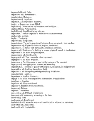 imperturbable adj. Calm.
impervious adj. Impenetrable.
impetuosity n. Rashness.
impetuous adj. Impulsive.
impetus n. Any impulse or incentive.
impiety n. Irreverence toward God.
impious adj. Characterized by irreverence or irreligion.
implausible adj. Not plausible.
impliable adj. Capable of being inferred.
implicate v. To show or prove to be involved in or concerned
implicit adj. Implied.
imply v. To signify.
impolitic adj. Inexpedient.
importation n. The act or practice of bringing from one country into another.
importunate adj. Urgent in character, request, or demand.
importune v. To harass with persistent demands or entreaties.
impotent adj. Destitute of or lacking in power, physical, moral, or intellectual.
impoverish v. To make indigent or poor.
impracticable adj. Not feasible.
impregnable adj. That can not be taken by assault.
impregnate v. To make pregnant.
impromptu n. Anything done or said on the impulse of the moment.
improper adj. Not appropriate, suitable, or becoming.
impropriety n. The state or quality of being unfit, unseemly, or inappropriate.
improvident adj. Lacking foresight or thrift.
improvise v. To do anything extemporaneously or offhand.
imprudent adj. Heedless.
impudence n. Insolent disrespect.
impugn v. To assail with arguments, insinuations, or accusations.
impulsion n. Impetus.
impulsive adj. Unpremeditated.
impunity n. Freedom from punishment.
impure adj. Tainted.
impute v. To attribute.
inaccessible adj. Difficult of approach.
inaccurate adj. Not exactly according to the facts.
inactive adj. Inert.
inadequate adj. Insufficient.
inadmissible adj. Not to be approved, considered, or allowed, as testimony.
inadvertent adj. Accidental.
inadvisable adj. Unadvisable.
 